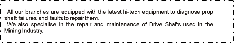 Text Box: All our branches are equipped with the latest hi-tech equipment to diagnose prop shaft failures and faults to repair them. We also specialise in the repair and maintenance of Drive Shafts used in the Mining Industry.